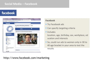 Social Media – Facebook




                              Facebook
                               Try Facebook ads
                               Can specify targeting criteria
                               Includes
                                location, age, birthday, sex, workplace, ed
                                ucation and interests
                               So, could run ads to women only in 30 to
                                40 age bracket in your area to test the
                                results


http://www.facebook.com/marketing
 