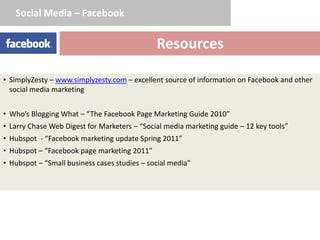 Social Media – Facebook


                                              Resources

• SimplyZesty – www.simplyzesty.com – excellent source of information on Facebook and other
  social media marketing


• Who’s Blogging What – “The Facebook Page Marketing Guide 2010”
• Larry Chase Web Digest for Marketers – “Social media marketing guide – 12 key tools”
• Hubspot - “Facebook marketing update Spring 2011”
• Hubspot – “Facebook page marketing 2011”
• Hubspot – “Small business cases studies – social media”
 