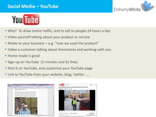 Social Media – YouTube



 Why? To draw online traffic, and to sell to people 24 hours a day
 Video yourself talking about your product or service
 Relate to your business – e.g. “how we used the product”
 Video a customer talking about themselves and working with you
 Home-made is good
 Sign-up on YouTube (2 minutes and its free)
 Post it on YouTube, and customize your YouTube page
 Link to YouTube from your website, blog, Twitter ….
 