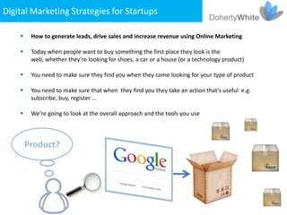 Digital Marketing Strategies for Startups

        How to generate leads, drive sales and increase revenue using Online Marketing

        Today when people want to buy something the first place they look is the
         web, whether they’re looking for shoes, a car or a house (or a technology product)

        You need to make sure they find you when they come looking for your type of product

        You need to make sure that when they find you they take an action that’s useful e.g.
         subscribe, buy, register ...

        We’re going to look at the overall approach and the tools you use




        Product?
 