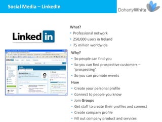 Social Media – LinkedIn


                          What?
                          • Professional network
                          • 250,000 users in Ireland
                          • 75 million worldwide
                          Why?
                          • So people can find you
                          • So you can find prospective customers –
                            ‘prospecting’
                          • So you can promote events
                          How
                          • Create your personal profile
                          • Connect to people you know
                          • Join Groups
                          • Get staff to create their profiles and connect
                          • Create company profile
                          • Fill out company product and services
 
