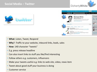 Social Media – Twitter




 • What: Listen, Tweet, Respond
 • Why?: Traffic to your website, inbound links, leads, sales
 • How: 140 character “tweets”
 • E.g. press release headline
 • Can also insert links to stuff you like/find interesting
 • Follow others e.g. customers, influencers
 • Make your tweets useful e.g. links to web-site, video, news item
 • Tweet about good stuff your business is doing
 • Customer service
 