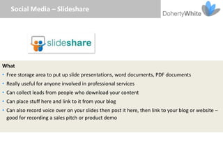 Social Media – Slideshare




What
• Free storage area to put up slide presentations, word documents, PDF documents
• Really useful for anyone involved in professional services
• Can collect leads from people who download your content
• Can place stuff here and link to it from your blog
• Can also record voice over on your slides then post it here, then link to your blog or website –
  good for recording a sales pitch or product demo
 