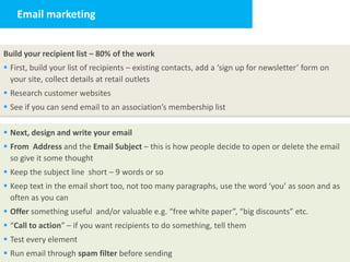 Email marketing


Build your recipient list – 80% of the work
 First, build your list of recipients – existing contacts, add a ‘sign up for newsletter’ form on
  your site, collect details at retail outlets
 Research customer websites
 See if you can send email to an association’s membership list

 Next, design and write your email
 From Address and the Email Subject – this is how people decide to open or delete the email
  so give it some thought
 Keep the subject line short – 9 words or so
 Keep text in the email short too, not too many paragraphs, use the word ‘you’ as soon and as
  often as you can
 Offer something useful and/or valuable e.g. “free white paper”, “big discounts” etc.
 “Call to action” – if you want recipients to do something, tell them
 Test every element
 Run email through spam filter before sending
 