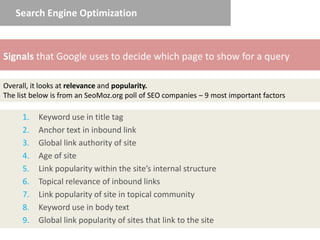 Search Engine Optimization



Signals that Google uses to decide which page to show for a query

Overall, it looks at relevance and popularity.
The list below is from an SeoMoz.org poll of SEO companies – 9 most important factors

     1.   Keyword use in title tag
     2.   Anchor text in inbound link
     3.   Global link authority of site
     4.   Age of site
     5.   Link popularity within the site’s internal structure
     6.   Topical relevance of inbound links
     7.   Link popularity of site in topical community
     8.   Keyword use in body text
     9.   Global link popularity of sites that link to the site
 
