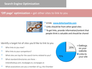 Search Engine Optimization


‘Off page’ optimization – get other sites to link to you


                                                  A link: www.dohertywhite.com
                                                  Links should be from other good sites
                                                  To get links, provide information/content that
                                                   people think is valuable and should be shared



Identify a target list of sites you’d like to link to you
   Who links to you now?
   Who links to your competitors?
   What sites are top for the search terms related to you?
   What standard directories are there -
    irelandlookup.com, localpages.ie, europages.ie
   What associations are you a member of e.g. the Chamber
 