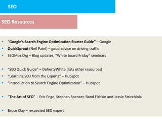 SEO
     2. Landing page design


SEO Resources


   “Google’s Search Engine Optimization Starter Guide” – Google
   QuickSprout (Neil Patel) – good advice on driving traffic
   SEOMoz.Org – Blog updates, “White board Friday” seminars


   “SEO Quick Guide” – DohertyWhite (lists other resources)
   “Learning SEO from the Experts” – Hubspot
   “Introduction to Search Engine Optimization” – Hubspot


   “The Art of SEO” - Eric Enge, Stephan Spencer, Rand Fishkin and Jessie Stricchiola


   Bruce Clay – respected SEO expert
 