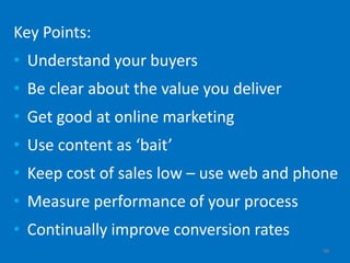 Key Points:
• Understand your buyers
• Be clear about the value you deliver
• Get good at online marketing
• Use content as ‘bait’
• Keep cost of sales low – use web and phone
• Measure performance of your process
• Continually improve conversion rates
                                         98
 
