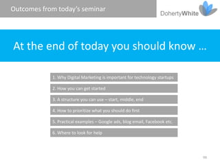 Outcomes from today’s seminar




At the end of today you should know …

            1. Why Digital Marketing is important for technology startups

            2. How you can get started

            3. A structure you can use – start, middle, end

            4. How to prioritize what you should do first

            5. Practical examples – Google ads, blog email, Facebook etc.

            6. Where to look for help



                                                                            99
 