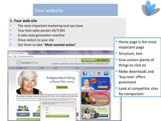Your website
1. Your web-site
   The most important marketing tool you have
   Your best sales-person 24/7/365
   A sales lead generation machine
   Drive visitors to your site                   Home page is the most
   Get them to take “Most wanted action”
                                                   important page
                                                  Structure, text
                                                  Give visitors plenty of
                                                   things to click on
                                                  Make downloads and
                                                   ‘buy now’ offers
                                                   prominent
                                                  Look at competitor sites
                                                   for comparison
 