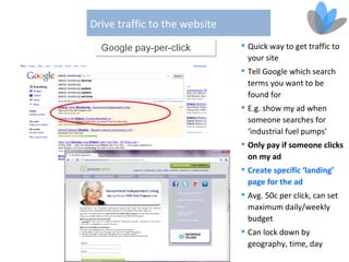Drive traffic to the website
                                Quick way to get traffic to
                                 your site
                                Tell Google which search
                                 terms you want to be
                                 found for
                                E.g. show my ad when
                                 someone searches for
                                 ‘industrial fuel pumps’
                                Only pay if someone clicks
                                 on my ad
                                Create specific ‘landing’
                                 page for the ad
                                Avg. 50c per click, can set
                                 maximum daily/weekly
                                 budget
                                Can lock down by
                                 geography, time, day
 