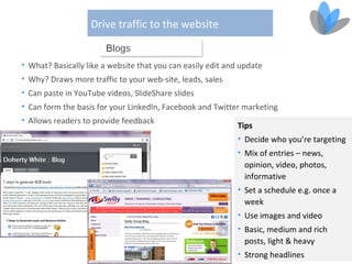 Drive traffic to the website


• What? Basically like a website that you can easily edit and update
• Why? Draws more traffic to your web-site, leads, sales
• Can paste in YouTube videos, SlideShare slides
• Can form the basis for your LinkedIn, Facebook and Twitter marketing
• Allows readers to provide feedback
                                                             Tips
                                                             • Decide who you’re targeting
                                                             • Mix of entries – news,
                                                               opinion, video, photos,
                                                               informative
                                                             • Set a schedule e.g. once a
                                                               week
                                                             • Use images and video
                                                             • Basic, medium and rich
                                                               posts, light & heavy
                                                             • Strong headlines
 