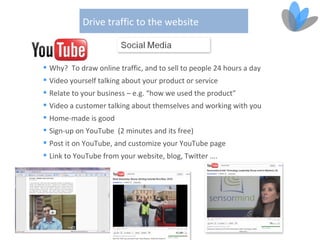 Drive traffic to the website



 Why? To draw online traffic, and to sell to people 24 hours a day
 Video yourself talking about your product or service
 Relate to your business – e.g. “how we used the product”
 Video a customer talking about themselves and working with you
 Home-made is good
 Sign-up on YouTube (2 minutes and its free)
 Post it on YouTube, and customize your YouTube page
 Link to YouTube from your website, blog, Twitter ….
 