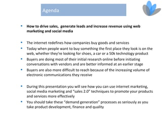 Agenda

   How to drive sales, generate leads and increase revenue using web
    marketing and social media

   The internet redefines how companies buy goods and services
   Today when people want to buy something the first place they look is on the
    web, whether they’re looking for shoes, a car or a 50k technology product
   Buyers are doing most of their initial research online before initiating
    conversations with vendors and are better informed at an earlier stage
   Buyers are also more difficult to reach because of the increasing volume of
    electronic communications they receive

   During this presentation you will see how you can use internet marketing,
    social media marketing and “sales 2.0” techniques to promote your products
    and services more effectively
   You should take these “demand generation” processes as seriously as you
    take product development, finance and quality
 
