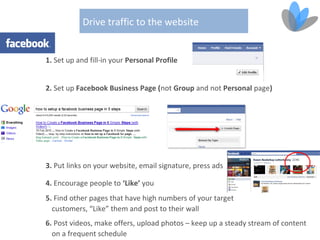 Drive traffic to the website


1. Set up and fill-in your Personal Profile


2. Set up Facebook Business Page (not Group and not Personal page)




3. Put links on your website, email signature, press ads

4. Encourage people to ‘Like’ you
5. Find other pages that have high numbers of your target
  customers, “Like” them and post to their wall
6. Post videos, make offers, upload photos – keep up a steady stream of content
  on a frequent schedule
 