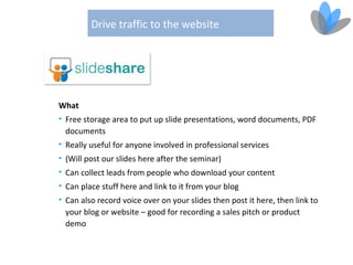 Drive traffic to the website




What
• Free storage area to put up slide presentations, word documents, PDF
  documents
• Really useful for anyone involved in professional services
• (Will post our slides here after the seminar)
• Can collect leads from people who download your content
• Can place stuff here and link to it from your blog
• Can also record voice over on your slides then post it here, then link to
  your blog or website – good for recording a sales pitch or product
  demo
 