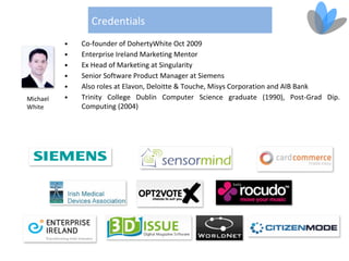 Credentials
          •   Co-founder of DohertyWhite Oct 2009
          •   Enterprise Ireland Marketing Mentor
          •   Ex Head of Marketing at Singularity
          •   Senior Software Product Manager at Siemens
          •   Also roles at Elavon, Deloitte & Touche, Misys Corporation and AIB Bank
Michael   •   Trinity College Dublin Computer Science graduate (1990), Post-Grad Dip.
White         Computing (2004)
 