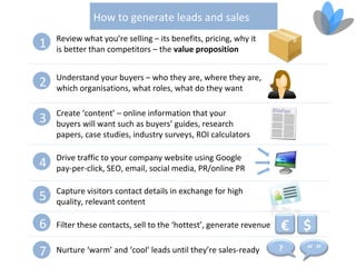 How to generate leads and sales
    Review what you’re selling – its benefits, pricing, why it
1   is better than competitors – the value proposition


    Understand your buyers – who they are, where they are,
2   which organisations, what roles, what do they want

    Create ‘content’ – online information that your
3   buyers will want such as buyers’ guides, research
    papers, case studies, industry surveys, ROI calculators

    Drive traffic to your company website using Google
4   pay-per-click, SEO, email, social media, PR/online PR

    Capture visitors contact details in exchange for high
5   quality, relevant content

6   Filter these contacts, sell to the ‘hottest’, generate revenue   € $
7   Nurture ‘warm’ and ‘cool’ leads until they’re sales-ready        ?   “”
 