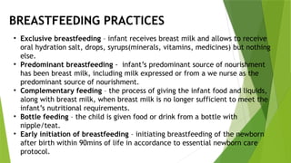 • Exclusive breastfeeding – infant receives breast milk and allows to receive
oral hydration salt, drops, syrups(minerals, vitamins, medicines) but nothing
else.
• Predominant breastfeeding - infant’s predominant source of nourishment
has been breast milk, including milk expressed or from a we nurse as the
predominant source of nourishment.
• Complementary feeding – the process of giving the infant food and liquids,
along with breast milk, when breast milk is no longer sufficient to meet the
infant’s nutritional requirements.
• Bottle feeding – the child is given food or drink from a bottle with
nipple/teat.
• Early initiation of breastfeeding – initiating breastfeeding of the newborn
after birth within 90mins of life in accordance to essential newborn care
protocol.
BREASTFEEDING PRACTICES
 
