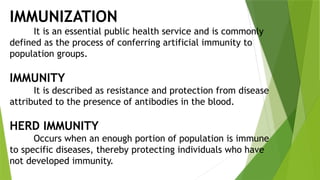 IMMUNIZATION
It is an essential public health service and is commonly
defined as the process of conferring artificial immunity to
population groups.
IMMUNITY
It is described as resistance and protection from disease
attributed to the presence of antibodies in the blood.
HERD IMMUNITY
Occurs when an enough portion of population is immune
to specific diseases, thereby protecting individuals who have
not developed immunity.
 