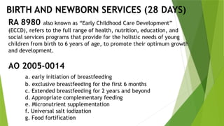 BIRTH AND NEWBORN SERVICES (28 DAYS)
RA 8980 also known as “Early Childhood Care Development”
(ECCD), refers to the full range of health, nutrition, education, and
social services programs that provide for the holistic needs of young
children from birth to 6 years of age, to promote their optimum growth
and development.
AO 2005-0014
a. early initiation of breastfeeding
b. exclusive breastfeeding for the first 6 months
c. Extended breastfeeding for 2 years and beyond
d. Appropriate complementary feeding
e. Micronutrient supplementation
f. Universal salt iodization
g. Food fortification
 