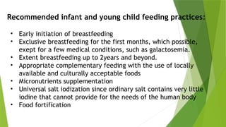 • Early initiation of breastfeeding
• Exclusive breastfeeding for the first months, which possible,
exept for a few medical conditions, such as galactosemia.
• Extent breastfeeding up to 2years and beyond.
• Appropriate complementary feeding with the use of locally
available and culturally acceptable foods
• Micronutrients supplementation
• Universal salt iodization since ordinary salt contains very little
iodine that cannot provide for the needs of the human body
• Food fortification
Recommended infant and young child feeding practices:
 