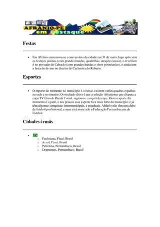 Festas
_______________________________________________
  •   Em Afrânio comemora se o aniversário da cidade em 31 de maio, logo após vem
                    comemora-se
      os festejos juninos (com grandes bandas, quadrilhas, atrações locais), o reveillon
      é no povoado do Caboclo (com grandes bandas e show pirotécnico), e ainda tem
      a festa do divino no distrito de Cachoeira do Roberto.

Esportes
_______________________________________________
  •   O esporte do momento no município é o futsal, existem varias quadras espalhas
      na sede e no interior; O resultado disso é que a seleção Afraniense que disputa a
      copa TV Grande Rio de Futsal, sagrou campeã da copa. Outro esporte do
                                       sagrou-se           a
      momento é o judô, e aos poucos esse esporte fica mais forte do município, e já
      têm algumas conqui tas intermunicipais, e estaduais. Afrânio não têm um clube
                    conquistas
      de futebol profissional, e nem está associado a Federação Pernambucana de
      Futebol.

Cidades-irmãs
_______________________________________________
  •
         o   Paulistana, Piauí Brasil
                         Piauí,
         o   Acauã, Piauí, Brasil
         o   Petrolina, Pernambuco Brasil
                        Pernambuco,
         o   Dormentes, Pernambuco, Brasil
                        ,
 