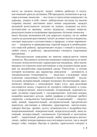 1 5
ности на свежем воздухе: может любить рыбалку и охоту,
постоянный зритель активных ТВ-программ; активная и целеу-
стремленная личность — все силы и стремления направляет на
карьеру, уверен в себе, имеет либеральные взгляды на многие
стороны жизни; постоянно ищет новые ощущения, жаждет
активной деятельности: катание на лыжах, плавание на яхте,
путешествия за границу, читает журналы, смотрит новости,
развлекательные и спортивные программы; деловая личность —
имеет больше возможностей для дорогого отдыха, но не любит
ездить на дальние расстояния; читает деловые газеты и журналы,
смотрит передачи о путешествиях и природе; «синие воротнич-
ки» — патриоты и приверженцы строгой морали и необходимо-
сти тяжелой работы; предпочитают отдых с семьей в палатках,
любят охоту и рыбалку, предпочитают смотреть спортивные
программы.
Покупательское поведение во многом определяется типом
личности. Под типом личности понимают совокупность отличи-
тельных психологических характеристик индивида, обусловли-
вающих его относительно постоянные и последовательные реак-
ции на воздействия окружающей среды Типология, в основу
которой положены два параметра поведения — активность и
эмоциональная отзывчивость, — выделяет следующие типы
клиентов: «аналитик» (пассивный и неотзывчивый) — медли-
тельный, неторопливый, говорит негромко, без интонаций, пред-
почитает общаться с менеджером через стол, при разговоре
отклоняется назад, старается не смотреть собеседнику в глаза,
одет посредственно; многословный, осторожный, нерешитель-
ный, излишне серьезный, с «недоразвитым» чувством юмора;
подробно выясняет детали, любит графики и таблицы; требует
гарантии; «энтузиаст» (активный и отзывчивый) — энергич-
ный, живой, выразительный, экстравагантный; предпочитает
короткую дистанцию в общении; красноречив, многословен,
говорит быстро, громко, долго; невнимателен к подробностям,
неорганизованный, поверхностный, непредсказуемый, импуль-
сивный, нетерпеливый; «активист» (активный и неотзывчи-
вый) — энергичный, решительный, любит производить впечат-
ление, любит контролировать как ситуацию в целом, так и людей
вокруг себя; говорит быстро и громко, пристально смотрит в
 