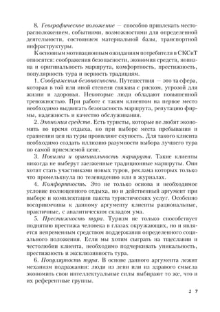 1 7
8. Географическое положение — способно привлекать место-
расположением, событиями, возможностями для определенной
деятельности, состоянием материальной базы, транспортной
инфраструктуры.
К основным мотивационным ожиданиям потребителя в СКСиТ
относятся: соображения безопасности, экономия средств, новиз-
на и оригинальность маршрута, комфортность, престижность,
популярность тура и верность традициям.
1. Соображения безопасности. Путешествия — это та сфера,
которая в той или иной степени связана с риском, угрозой для
жизни и здоровья. Некоторые люди обладают повышенной
тревожностью. При работе с таким клиентом на первое место
необходимо выдвигать безопасность маршрута, репутацию фир-
мы, надежность и качество обслуживания.
2. Экономия средств. Есть туристы, которые не любят эконо-
мить во время отдыха, но при выборе места пребывания и
сравнении цен на туры проявляют скупость. Для такого клиента
необходимо создать иллюзию разумности выбора лучшего тура
по самой приемлемой цене.
3. Новизна и оригинальность маршрута. Такие клиенты
никогда не выберут заезженные традиционные маршруты. Они
хотят стать участниками новых туров, реклама которых только
что промелькнула по телевидению или в журналах.
4. Комфортность. Это не только основа и необходимое
условие полноценного отдыха, но и действенный аргумент при
выборе и комплектации пакета туристических услуг. Особенно
восприимчивы к данному аргументу клиенты рациональные,
практичные, с аналитическим складом ума.
5. Престижность тура. Туризм не только способствует
поднятию престижа человека в глазах окружающих, но и явля-
ется непременным средством поддержания определенного соци-
ального положения. Если мы хотим сыграть на тщеславии и
честолюбии клиента, необходимо подчеркивать уникальность,
престижность и эксклюзивность тура.
6. Популярность тура. В основе данного аргумента лежит
механизм подражания: люди из лени или из здравого смысла
экономить свои интеллектуальные силы выбирают то же, что и
их референтные группы.