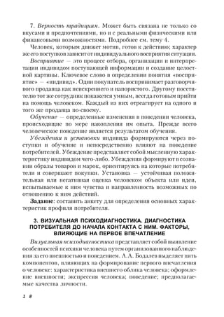 1 8
7. Верность традициям. Может быть связана не только со
вкусами и предпочтениями, но и с реальными физическими или
финансовыми возможностями. Подробнее см. тему 4.
Человек, которым движет мотив, готов к действию; характер
жеего поступковзависитот индивидуальноговосприятияситуации.
Восприятие — это процесс отбора, организации и интерпре-
тации индивидом поступающей информации и создание целост-
ной картины. Ключевое слово в определении понятия «воспри-
ятие» — «индивид». Один покупатель воспринимает разговорчи-
вого продавца как неискреннего и напористого. Другому посети-
телю тот же сотрудник покажется умным, всегда готовым прийти
на помощь человеком. Каждый из них отреагирует на одного и
того же продавца по-своему.
Обучение — определенные изменения в поведении человека,
происходящие по мере накопления им опыта. Прежде всего
человеческое поведение является результатом обучения.
Убеждения и установки индивида формируются через по-
ступки и обучение и непосредственно влияют на поведение
потребителей. Убеждение представляет собой мысленную харак-
теристику индивидом чего-либо. Убеждения формируют в созна-
нии образы товаров и марок, ориентируясь на которые потреби-
тели и совершают покупки. Установка — устойчивая положи-
тельная или негативная оценка человеком объекта или идеи,
испытываемые к ним чувства и направленность возможных по
отношению к ним действий.
Задание: составить анкету для определения основных харак-
теристик профиля потребителя.
3. ВИЗУАЛЬНАЯ ПСИХОДИАГНОСТИКА. ДИАГНОСТИКА
ПОТРЕБИТЕЛЯ ДО НАЧАЛА КОНТАКТА С НИМ. ФАКТОРЫ,
ВЛИЯЮЩИЕ НА ПЕРВОЕ ВПЕЧАТЛЕНИЕ
Визуальная психодиагностика представляет собой выявление
особенностей психики человека путем организованного наблюде-
ния за его внешностью и поведением. А.А. Бодалев выделяет пять
компонентов, влияющих на формирование первого впечатления
о человеке: характеристика внешнего облика человека; оформле-
ние внешности; экспрессия человека; поведение; предполагае-
мые качества личности.
 