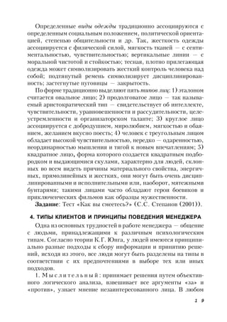 1 9
Определенные виды одежды традиционно ассоциируются с
определенным социальным положением, политической ориента-
цией, степенью общительности и др. Так, жесткость одежды
ассоциируется с физической силой, мягкость тканей — с сенти-
ментальностью, чувствительностью; вертикальные линии — с
моральной чистотой и стойкостью; тесная, плотно прилегающая
одежда может символизировать жесткий контроль человека над
собой; подтянутый ремень символизирует дисциплинирован-
ность; застегнутые пуговицы — закрытость.
По форме традиционно выделяют пять типов лиц: 1) эталоном
считается овальное лицо; 2) продолговатое лицо — так называ-
емый аристократический тип — свидетельствует об интеллекте,
чувствительности, уравновешенности и рассудительности, целе-
устремленности и организаторском таланте; 3) круглое лицо
ассоциируется с добродушием, миролюбием, мягкостью и обая-
нием, желанием вкусно поесть; 4) человек с треугольным лицом
обладает высокой чувствительностью, нередко — одаренностью,
неординарностью мышления и тягой к новым впечатлениям; 5)
квадратное лицо, форма которого создается квадратным подбо-
родком и выдающимися скулами, характерно для людей, склон-
ных во всем видеть причины материального свойства, энергич-
ных, прямолинейных и жестких, они могут быть очень дисцип-
линированными и исполнительными или, наоборот, мятежными
бунтарями; такими лицами часто обладают герои боевиков и
приключенческих фильмов как образцы мужественности.
Задание: Тест «Как вы смеетесь?» (С.С. Степанов (2001)).
4. ТИПЫ КЛИЕНТОВ И ПРИНЦИПЫ ПОВЕДЕНИЯ МЕНЕДЖЕРА
Одна из основных трудностей в работе менеджера — общение
с людьми, принадлежащими к различным психологическим
типам. Согласно теории К.Г. Юнга, у людей имеются принципи-
ально разные подходы к сбору информации и принятию реше-
ний, исходя из этого, все люди могут быть разделены на типы в
соответствии с их предпочтениями в выборе тех или иных
подходов.
1. М ы с л и т е л ь н ы й : принимает решения путем объектив-
ного логического анализа, взвешивает все аргументы «за» и
«против», узнает мнение незаинтересованного лица. В любом
 