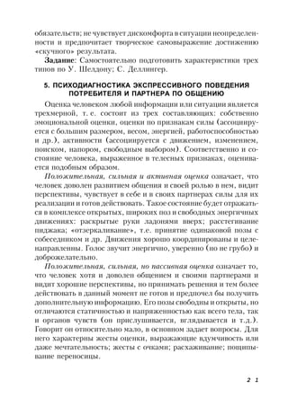 2 1
обязательств; не чувствует дискомфорта в ситуации неопределен-
ности и предпочитает творческое самовыражение достижению
«скучного» результата.
Задание: Самостоятельно подготовить характеристики трех
типов по У. Шелдону; С. Деллингер.
5. ПСИХОДИАГНОСТИКА ЭКСПРЕССИВНОГО ПОВЕДЕНИЯ
ПОТРЕБИТЕЛЯ И ПАРТНЕРА ПО ОБЩЕНИЮ
Оценка человеком любой информации или ситуации является
трехмерной, т. е. состоит из трех составляющих: собственно
эмоциональной оценки, оценки по признакам силы (ассоцииру-
ется с большим размером, весом, энергией, работоспособностью
и др.), активности (ассоциируется с движением, изменением,
поиском, напором, свободным выбором). Соответственно и со-
стояние человека, выраженное в телесных признаках, оценива-
ется подобным образом.
Положительная, сильная и активная оценка означает, что
человек доволен развитием общения и своей ролью в нем, видит
перспективы, чувствует в себе и в своих партнерах силы для их
реализации и готов действовать. Такое состояние будет отражать-
ся в комплексе открытых, широких поз и свободных энергичных
движениях: раскрытые руки ладонями вверх; расстегивание
пиджака; «отзеркаливание», т.е. принятие одинаковой позы с
собеседником и др. Движения хорошо координированы и целе-
направленны. Голос звучит энергично, уверенно (но не грубо) и
доброжелательно.
Положительная, сильная, но пассивная оценка означает то,
что человек хотя и доволен общением и своими партнерами и
видит хорошие перспективы, но принимать решения и тем более
действовать в данный момент не готов и предпочел бы получить
дополнительную информацию. Его позы свободны и открыты, но
отличаются статичностью и напряженностью как всего тела, так
и органов чувств (он прислушивается, вглядывается и т.д.).
Говорит он относительно мало, в основном задает вопросы. Для
него характерны жесты оценки, выражающие вдумчивость или
даже мечтательность; жесты с очками; расхаживание; пощипы-
вание переносицы.
 