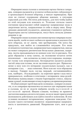 2 2
Отрицательная сильная и активная оценка дается ситуа-
ции, которая вызывает у человека недовольство содержанием
и организацией делового общения, а также партнерами. При
этом он считает содержание общения важным, а ситуацию
серьезной для себя. Он готов действовать, для того чтобы выйти
из этой ситуации или изменить ее. Телесные сигналы такого
состояния представляют собой закрытые напряженные позы и
энергичные жесты, направленные от себя и сверху вниз. Коор-
динация движений ухудшается, движения становятся грубыми.
Характерны жесты самоконтроля, могут быть сигналы домини-
рования и др.
Отрицательная сильнаяи пассивнаяоценка ситуации возни-
кает тогда, когда человек недоволен протеканием важного для
него общения, но не знает, что предпринять. Он хотел бы
придумать, как выйти из сложившейся ситуации. Его позы
отличаютсястатичностью,напряженностьюи закрытостью, иногда
он может совершать ритмические бесцельные движения, напри-
мер, молча прохаживаться по комнате или что-то рисовать. Его
руки обращены к нему самому, их положение остается почти
неизменным — они заложены за спину или в карманы, подпира-
ют голову или непроизвольно, беспорядочно касаются разных
частей лица или головы, но не заслоняя надолго рот. Прикосно-
вение к носу или его потирание указательным пальцем, как и
потирание глаз, — знак сомнения. Ноги или все тело обращены
к выходу. Говорит мало, взгляд твердый, «остановившийся»
или, наоборот, «блуждающий»; на короткое время глаза могут
прикрываться, особенно в сочетании с потиранием лица рукой.
Возможны манипуляции с очками (протирание стекол, покусы-
ваниедужки),позволяющиеоттянутьвремядляпринятиярешения.
Особый интерес представляет состояние, которое возника-
ет, если ситуация оценивается человеком как отрицательная
и сильная, но он не может выбрать между п а с с и в н о й и
а к т и в н о й оценкой. Иными словами, человеку не нравится
достаточно важная для него ситуация, но он не видит приемлемой
возможности действовать или найти способ ее изменения. В этих
условиях возникает негармоничное, нервозное поведение. Сиг-
налами такого состояния являются: неравномерная напряжен-
ность и хаотичность движений. Напряжение плеч, шеи и рук
 