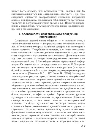 2 3
может быть больше, чем остального тела, человек как бы
готовится защищаться или «отталкивать» опасность и при этом
совершает множество неоправданных движений: поправляет
одежду или прическу, поглаживает себя, манипулирует предме-
тами, что-то полубессознательно рисует и т.п. При этом коорди-
нация у него плохая. Речь такого человека так же неорганизован-
на, как и его движения.
6. ОСОБЕННОСТИ НЕВЕРБАЛЬНОГО ПОВЕДЕНИЯ
ПОТРЕБИТЕЛЯ
Существует прямой канал общения — с помощью слов, а
также косвенный канал — непроизвольные несловесные сигна-
лы, на основании которых возникает доверие или недоверие к
словам партнера. Невербальные реакции, т. е. почти неосознава-
емые мимические и телесные движения и изменения голоса могут
стать «зеркалом» внутреннего мира человека. Даже при самом
«сухом» деловом разговоре непосредственное значение слов
составляет не более 10 % от общего объема передаваемой инфор-
мации. Остальная часть распределяется так: около 40 % опреде-
ляет интонация, и не менее половины информации (а чаще —
более) улавливается благодаря сопровождающим разговор жес-
там и мимике [Зазыкин В.Г., 1997; Квин В., 2000]. Исследова-
тели выделяют ряд факторов, которые влияют на невербальный
язык и его элементы: национальная принадлежность — одни и
те же жесты могут означать разное у разных народов; состояние
здоровья — у человека в болезненном состоянии меняется взгляд,
звучание голоса, жесты обычно более вялые; профессия челове-
ка — слабое рукопожатие не всегда является проявлением сла-
бости, возможно, профессия требует беречь пальцы; уровень
культуры — влияет на состав жестов, представление об этикете;
статус человека — чем выше стоит он на иерархической
лестнице, тем более скуп на жесты, оперируя словами, жесты
становятся более утонченными; принадлежность к группе —
групповые традиции, нормы, правила могут существенно моди-
фицировать пантомимику человека; актерские способности —
многие умеют играть не только словами, но и невербальными
знаками; возраст — в разном возрасте одно и то же состояние
может выражаться разными жестами; с возрастом может сни-
 