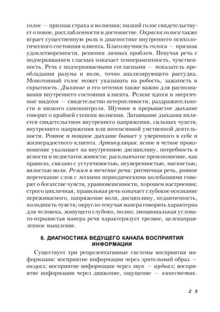 2 5
голос — признак страха и волнения; низкий голос свидетельству-
ет о покое, расслабленности и достоинстве. Окраска голоса также
играет существенную роль в диагностике внутреннего психоло-
гического состояния клиента. Благозвучность голоса — признак
удовлетворенности, решения личных проблем. Певучая речь с
подчеркиванием гласных означает темпераментность, чувствен-
ность. Речь с подчеркиваемыми согласными — показатель пре-
обладания разума и воли, точно анализирующего рассудка.
Монотонный голос может указывать на робость, зажатость и
скрытность. Дыхание и его оттенки также важно для распозна-
вания внутреннего состояния клиента. Резкие вдохи и энергич-
ные выдохи — свидетельство нетерпеливости, раздражительно-
сти и низкого самоконтроля. Шумное и прерывистое дыхание
говорит о крайней степени волнения. Затаивание дыхания явля-
ется свидетельством внутреннего напряжения, сильных чувств,
внутреннего напряжения или интенсивной умственной деятель-
ности. Ровное и мощное дыхание бывает у уверенного в себе и
жизнерадостного клиента. Артикуляция: ясное и четкое произ-
ношение указывает на внутреннюю дисциплину, потребность в
ясности и недостаток живости; расплывчатое произношение, как
правило, связано с уступчивостью, неуверенностью, мягкостью,
вялостью воли. Режим и течение речи: ритмичная речь, ровное
перетекание слов с легкими периодическими колебаниями гово-
рят о богатстве чувств, уравновешенности, хорошем настроении;
строго цикличная, правильная речь означает глубокое осознание
переживаемого, напряжение воли, дисциплину, педантичность,
холодность чувств; округло-текучая манера говорить характерна
для человека, живущего глубоко, полно; эмоциональная углова-
то-отрывистая манера речи характеризует трезвое, целенаправ-
ленное мышление.
8. ДИАГНОСТИКА ВЕДУЩЕГО КАНАЛА ВОСПРИЯТИЯ
ИНФОРМАЦИИ
Существует три репрезентативные системы восприятия ин-
формации: восприятие информации через зрительный образ —
визуал; восприятие информации через звук — аудиал; воспри-
ятие информации через движение, ощущение — кинестетик.
