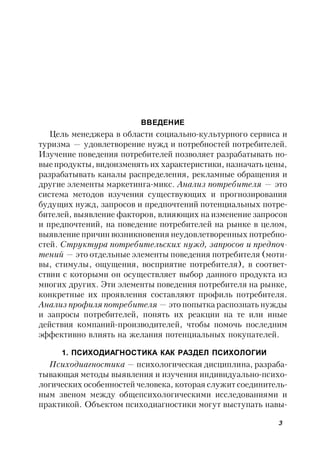 3
ВВЕДЕНИЕ
Цель менеджера в области социально-культурного сервиса и
туризма — удовлетворение нужд и потребностей потребителей.
Изучение поведения потребителей позволяет разрабатывать но-
вые продукты, видоизменять их характеристики, назначать цены,
разрабатывать каналы распределения, рекламные обращения и
другие элементы маркетинга-микс. Анализ потребителя — это
система методов изучения существующих и прогнозирования
будущих нужд, запросов и предпочтений потенциальных потре-
бителей, выявление факторов, влияющих на изменение запросов
и предпочтений, на поведение потребителей на рынке в целом,
выявление причин возникновения неудовлетворенных потребно-
стей. Структура потребительских нужд, запросов и предпоч-
тений — это отдельные элементы поведения потребителя (моти-
вы, стимулы, ощущения, восприятие потребителя), в соответ-
ствии с которыми он осуществляет выбор данного продукта из
многих других. Эти элементы поведения потребителя на рынке,
конкретные их проявления составляют профиль потребителя.
Анализ профиля потребителя — это попытка распознать нужды
и запросы потребителей, понять их реакции на те или иные
действия компаний-производителей, чтобы помочь последним
эффективно влиять на желания потенциальных покупателей.
1. ПСИХОДИАГНОСТИКА КАК РАЗДЕЛ ПСИХОЛОГИИ
Психодиагностика — психологическая дисциплина, разраба-
тывающая методы выявления и изучения индивидуально-психо-
логических особенностей человека, которая служит соединитель-
ным звеном между общепсихологическими исследованиями и
практикой. Объектом психодиагностики могут выступать навы-
 