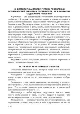 3 0
10. ДИАГНОСТИКА ПОВЕДЕНЧЕСКИХ ПРОЯВЛЕНИЙ
ОСОБЕННОСТЕЙ ХАРАКТЕРА ПОТРЕБИТЕЛЯ, ИХ ВЛИЯНИЕ НА
СОДЕРЖАНИЕ ОБЩЕНИЯ
Характер — это совокупность устойчивых индивидуальных
особенностей личности, складывающихся и проявляющихся в
деятельности и общении, обусловливая типичные для нее спосо-
бы поведения. Характер человека проявляется в системе отноше-
ний: к другим людям, к делу, к себе, к собственности. Чрезмер-
ную выраженность отдельных черт характера и их сочетаний,
крайние варианты нормы рассматриваются исследователями как
акцентуации характера. По наблюдениям известного немецко-
го психиатра К. Леонгарда, у 20–50 % людей некоторые черты
характера настолько заострены (акцентуированы), что при опре-
деленных обстоятельствах это приводит к однотипным конфлик-
там и нервным срывам. Он выделяет 12 типов акцентуаций
характера: гипертимный, дистимный, циклоидный, возбудимый,
застревающий, педантичный, тревожный, эмотивный, демонст-
ративный, экзальтированный, экстравертированный, интровер-
тированный. Данные типы акцентуаций характера проявляются
непостоянно.
Задание: Описать ситуацию делового общения персонажа с
акцентуированным характером.
11. ТИПОЛОГИЯ «СЛОЖНЫХ» КЛИЕНТОВ
Психологи выделяют роли, которые чаще всего исполняют
агрессивно настроенные клиенты.
Конкурент — убеждает менеджера, что предложенные ему
товар, услуга и прочее его не удовлетворяют, и срочно требует
замены.
Доминатор — постоянно захватывает инициативу и подавля-
ет сотрудника. Очень настойчив и склонен произносить длинные
речи. Его желание доминировать проявляется в постоянной
демонстрации собственного «Я».
Миссионер — любит поучать сотрудников, так как имеет
много соображений и идей, обычно вещает с важным или
высокомерным видом, ссылаясь на свои знания и опыт.
Антагонист — возражает против любого предложения. Его
агрессивность может выражаться либо сдержанно и логически
 