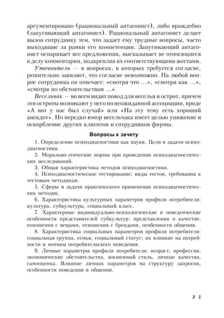 3 1
аргументировано (рациональный антагонист), либо враждебно
(запугивающий антагонист). Рациональный антагонист делает
вызов сотруднику тем, что задает ему трудные вопросы, часто
выходящие за рамки его компетенции. Запугивающий антаго-
нист оспаривает все предложения, высказывает не относящиеся
к делу комментарии, подкрепляя их соответствующими жестами.
Уточнитель — в вопросах, в которых требуется согласие,
решительно заявляет, что согласие невозможно. На любой воп-
рос сотрудника он отвечает: «смотря что …», «смотря как …»,
«смотря по обстоятельствам …».
Весельчак — во всем видит повод для веселья и острот, причем
эти остроты возникают у него по неожиданной ассоциации, вроде
«А вот у нас был случай» или «На эту тему есть хороший
анекдот». Но нередко юмор весельчака имеет целью унижение и
оскорбление других клиентов и сотрудников фирмы.
Вопросы к зачету
1. Определение психодиагностики как науки. Цели и задачи психо-
диагностики.
2. Морально-этические нормы при проведении психодиагностичес-
ких исследований.
3. Общая характеристика методов психодиагностики.
4. Психодиагностическое тестирование: виды тестов, требования к
тестовым методикам.
5. Сферы и задачи практического применения психодиагностичес-
ких методик.
6. Характеристика культурных параметров профиля потребителя:
культура, субкультура, социальный класс.
7. Характерные индивидуально-психологические и поведенческие
особенности представителей субкультур: представления о качестве,
отношения с вещами, отношения с брендами, особенности общения.
8. Характеристика социальных параметров профиля потребителя:
социальная группа, семья, социальный статус; их влияние на потреб-
ности и мотивы потребительского поведения.
9. Личные параметры профиля потребителя: возраст, профессия,
экономические обстоятельства, жизненный стиль, личные качества,
самооценка. Влияние личных параметров на структуру запросов,
особенности поведения и общения.
 