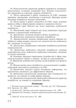 3 2
10. Психологические параметры профиля потребителя: мотивация,
представления, установки, жизненный опыт. Влияние психологичес-
ких параметров на структуру запросов потребителя.
11. Метод наблюдения в работе специалиста по СКС: основные
принципы, организация, достоинства и недостатки. Критерии оценки
поведения потребителя методом наблюдения.
12. Метод опроса в работе специалиста по СКС: виды, основные
правила отбора и формулировки вопросов и вариантов ответов.
13. Устный опрос (беседа) как метод выявления особенностей
потребителя.
14. Письменный опрос (анкета) как метод выявления структуры
запросов и предпочтений потребителей.
15. Диагностика элементов внешнего облика потребителя.
16. Диагностика уверенности поведения потребителя.
17. Диагностическое значение невербальных средств общения по-
требителя: выбор позиции; сигналы глаз; значение жестов; особенности
поз, связанные со статусом.
18. Диагностика невербального поведения потребителя различных
национальностей.
19. Диагностика вербального поведения потребителя: основные
характеристики речи; особенности вербального поведения, связанные
со стилем мышления.
20. Основные ожидания современных потребителей в сфере соци-
ально-культурного сервиса и туризма, методы их удовлетворения.
21. Выявление потребностей, мотивов, целей потребителя в процессе
беседы.
22. Методы оценки опыта потребителя, их использование в профес-
сиональной деятельности специалиста по СКС.
23. Диагностика ведущего канала восприятия информации, его
практическая значимость для эффективного общения.
24. Диагностика поведенческих проявлений типа темперамента по-
требителя, его влияние на выбор формы общения.
25. Диагностика поведенческих проявлений особенностей характера
потребителя, их влияние на содержание общения.
Литература
1. Большой психологический словарь / Под общ. ред. Б.Г. Мещерякова,
В.П. Зинченко. М., 2003.
2. Зазыкин В.Г. Основы психологии проницательности. М., 1997.
3. Зарецкая Е.Н. Риторика. Теория и практика речевой коммуникации. М.,
1999.
4. Зибер Н. Тесты интеллекта. М., 1997.
 