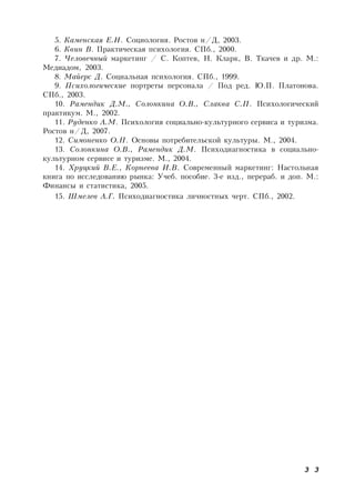 3 3
5. Каменская Е.Н. Социология. Ростов н/Д, 2003.
6. Квин В. Практическая психология. СПб., 2000.
7. Человечный маркетинг / С. Коптев, Н. Кларк, В. Ткачев и др. М.:
Медиадом, 2003.
8. Майерс Д. Социальная психология. СПб., 1999.
9. Психологические портреты персонала / Под ред. Ю.П. Платонова.
СПб., 2003.
10. Рамендик Д.М., Солонкина О.В., Слаква С.П. Психологический
практикум. М., 2002.
11. Руденко А.М. Психология социально-культурного сервиса и туризма.
Ростов н/Д, 2007.
12. Симоненко О.П. Основы потребительской культуры. М., 2004.
13. Солонкина О.В., Рамендик Д.М. Психодиагностика в социально-
культурном сервисе и туризме. М., 2004.
14. Хруцкий В.Е., Корнеева И.В. Современный маркетинг: Настольная
книга по исследованию рынка: Учеб. пособие. 3-е изд., перераб. и доп. М.:
Финансы и статистика, 2005.
15. Шмелев А.Г. Психодиагностика личностных черт. СПб., 2002.