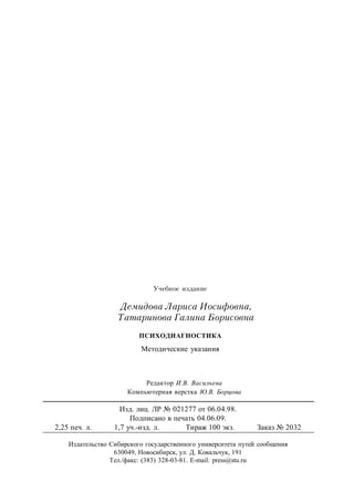 Редактор И.В. Васильева
Компьютерная верстка Ю.В. Борцова
Учебное издание
Демидова Лариса Иосифовна,
Татаринова Галина Борисовна
ПСИХОДИАГНОСТИКА
Методические указания
Изд. лиц. ЛР № 021277 от 06.04.98.
Подписано в печать 04.06.09.
2,25 печ. л. 1,7 уч.-изд. л. Тираж 100 экз. Заказ № 2032
Издательство Сибирского государственного университета путей сообщения
630049, Новосибирск, ул. Д. Ковальчук, 191
Тел./факс: (383) 328-03-81. Е-mail: press@stu.ru
 