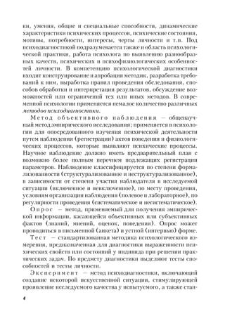 4
ки, умения, общие и специальные способности, динамические
характеристики психических процессов, психические состояния,
мотивы, потребности, интересы, черты личности и т.п. Под
психодиагностикой подразумевается также и область психологи-
ческой практики, работа психолога по выявлению разнообраз-
ных качеств, психических и психофизиологических особеннос-
тей личности. В компетенцию психологической диагностики
входит конструирование и апробация методик, разработка требо-
ваний к ним, выработка правил проведения обследования, спо-
собов обработки и интерпретации результатов, обсуждение воз-
можностей или ограничений тех или иных методов. В совре-
менной психологии применяется немалое количество различных
методов психодиагностики.
М е т о д о б ъ е к т и в н о г о н а б л ю д е н и я — общенауч-
ный метод эмпирического исследования; применяется в психоло-
гии для опосредованного изучения психической деятельности
путем наблюдения (регистрации) актов поведения и физиологи-
ческих процессов, которые выявляют психические процессы.
Научное наблюдение должно иметь предварительный план с
возможно более полным перечнем подлежащих регистрации
параметров. Наблюдение классифицируется по степени форма-
лизованности (структурализованное и неструктурализованное),
в зависимости от степени участия наблюдателя в исследуемой
ситуации (включенное и невключенное), по месту проведения,
условиям организации наблюдения (полевое и лабораторное), по
регулярности проведения (систематическое и несистематическое).
О п р о с — метод, применяемый для получения эмпиричес-
кой информации, касающейся объективных или субъективных
фактов (знаний, мнений, оценок, поведения). Опрос может
проводиться в письменной (анкета) и устной (интервью) форме.
Т е с т — стандартизованная методика психологического из-
мерения, предназначенная для диагностики выраженности пси-
хических свойств или состояний у индивида при решении прак-
тических задач. По предмету диагностики выделяют тесты спо-
собностей и тесты личности.
Э к с п е р и м е н т — метод психодиагностики, включающий
создание некоторой искусственной ситуации, стимулирующей
проявление исследуемого качества у испытуемого, а также стан-
 