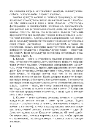 6
ное движение вперед, материальный комфорт, индивидуализм,
свобода, человеколюбие, хорошее здоровье.
Каждая культура состоит из частных субкультур, которые
позволяют человеку более полно отождествлять себя с подобны-
ми себе индивидами и тесно с ними общаться. Субкультуры
формируются на национальной, религиозной, профессиональ-
ной, расовой или региональной основе; многие из них образуют
важные сегменты рынка, что непременно должны учитывать
производители при разработке товаров и планировании марке-
тинговых программ. Ключевыми характеристиками для опреде-
ления субкультуры потребителя являются отношение человека к
своей стране (патриотизм — космополитизм), а также его
способность решать проблемы самостоятельно или же ждать
помощи от государства и общества (личное благо — обществен-
ное благо). Типы субкультуры российских потребителей пред-
ставлены в табл. 1.
1. Купцы — одно из старейших сословий русского сообще-
ства, которое имеет ментальность особенного типа: это специфи-
чески русское сословие. Отличаются консервативным, замкну-
тым, очень устойчивым, стабильным характером; имеют много
денег. Как потребитель Купец стремится к тому, чтобы все вокруг
было вечным, он обращен внутрь себя: там, по его мнению,
находится все самое ценное. Купец доверяет только тем вещам,
репутация которых безупречна уже долгое время. В основе этой
репутации лежит надежность и абсолютно ответственный подход
к делу. Главное — знать, что у вещи большой запас прочности,
что люди, которые ее делали, стремились к этому. У Купца есть
собственные представления о качестве, и он не идет на компро-
мисс в этом вопросе.
2. Казаки — тоже особенное сословие: военные, у которых
всегда были лучшие лошади и самая яркая одежда. Задача
казаков — защищать свое от чужого, они нацелены не просто на
победу, а на триумф; из черт характера можно выделить широ-
кую душу, с одной стороны, и некоторую агрессию — с другой.
Девиз и стержень жизни Казака-потребителя: «Я такой один!».
Он твердо знает, что весь мир создан для того, чтобы отражать
его великолепие, глаза окружающих — главное поле его саморе-
ализации.
 