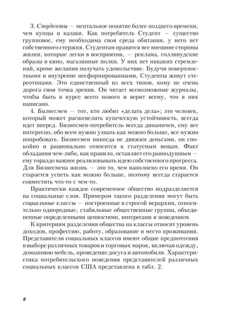 8
3. Студенты — ментальное понятие более позднего времени,
чем купцы и казаки. Как потребитель Студент — существо
групповое, ему необходима своя среда обитания, у него нет
собственного стержня. Студентам нравятся все внешние стороны
жизни, которые легки в восприятии, — реклама, голливудские
образы в кино, магазинные полки. У них нет никаких стремле-
ний, кроме желания получать удовольствие. Будучи поверхнос-
тными и внутренне несформированными, Студенты живут сте-
реотипами. Это единственный из всех типов, кому не очень
дорога своя точка зрения. Он читает всевозможные журналы,
чтобы быть в курсе всего нового и верит всему, что в них
написано.
4. Бизнесмен — тот, кто любит «делать дела»; это человек,
который может расшевелить купеческую устойчивость, всегда
идет вперед. Бизнесмен-потребитель всегда динамичен, ему все
интересно, обо всем нужно узнать как можно больше, все нужно
попробовать. Бизнесмен никогда не движим деньгами, он спо-
койно и рационально относится к статусным вещам. Факт
обладания чем-либо, как правило, оставляет его равнодушным —
ему гораздо важнее реализовывать идею собственного прогресса.
Для Бизнесмена жизнь — это то, чем наполнено его время. Он
старается успеть как можно больше, поэтому всегда старается
совместить что-то с чем-то.
Практически каждое современное общество подразделяется
на социальные слои. Примером такого разделения могут быть
социальные классы — построенные в строгой иерархии, относи-
тельно однородные, стабильные общественные группы, объеди-
ненные определенными ценностями, интересами и поведением.
К критериям разделения общества на классы относят уровень
доходов, профессию, работу, образование и место проживания.
Представители социальных классов имеют общие предпочтения
в выборе различных товаров и торговых марок, включая одежду,
домашнюю мебель, проведение досуга и автомобили. Характери-
стика потребительского поведения представителей различных
социальных классов США представлена в табл. 2.