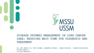 DISEASE PATHWAY MANAGEMENT IN LUNG CANCER
CARE: REDUCING WAIT TIME FOR DIAGNOSIS AND
TREATMENT
DR. AMY GROOM, DR. TONY REIMAN, SAMANTHA FOWLER, SARAH BRIDGES, LAUREN MCLAUGHLIN,
NICOLE BARRY &
LILLIAN MACNEILL
 