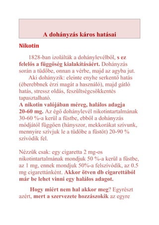 A dohányzás káros hatásai
Nikotin
    1828-ban izolálták a dohánylevélből, s ez
felelős a függőség kialakításáért. Dohányzás
során a tüdőbe, onnan a vérbe, majd az agyba jut.
    Aki dohányzik: eleinte enyhe serkentő hatás
(éberebbnek érzi magát a használó), majd gátló
hatás, stressz oldás, feszültségcsökkentés
tapasztalható.
A nikotin valójában méreg, halálos adagja
20-60 mg. Az égő dohánylevél nikotintartalmának
30-60 %-a kerül a füstbe, ebből a dohányzás
módjától függően (hányszor, mekkorákat szívunk,
mennyire szívjuk le a tüdőbe a füstöt) 20-90 %
szívódik fel.

Nézzük csak: egy cigaretta 2 mg-os
nikotintartalmának mondjuk 50 %-a kerül a füstbe,
az 1 mg, ennek mondjuk 50%-a felszívódik, az 0.5
mg cigarettánként. Akkor ötven db cigarettából
már be lehet vinni egy halálos adagot.
     Hogy miért nem hal akkor meg? Egyrészt
azért, mert a szervezete hozzászokik az egyre
 