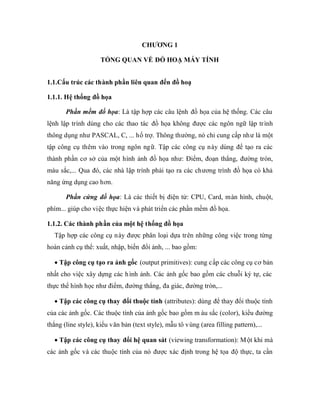 CHƯƠNG 1

                     TỔNG QUAN VỀ ĐỒ HOẠ MÁY TÍNH


1.1.Cấu trúc các thành phần liên quan đến đồ hoạ

1.1.1. Hệ thống đồ họa

       Phần mềm đồ họa: Là tập hợp các câu lệnh đồ họa của hệ thống. Các câu
lệnh lập trình dùng cho các thao tác đồ họa không được các ngôn ngữ lập trình
thông dụng như PASCAL, C, ... hổ trợ. Thông thường, nó chỉ cung cấp như là một
tập công cụ thêm vào trong ngôn ngữ. Tập các công cụ này dùng để tạo ra các
thành phần cơ sở của một hình ảnh đồ họa như: Điểm, đoạn thẳng, đường tròn,
màu sắc,... Qua đó, các nhà lập trình phải tạo ra các chương trình đồ họa có khả
năng ứng dụng cao hơn.

       Phần cứng đồ họa: Là các thiết bị điện tử: CPU, Card, màn hình, chuột,
phím... giúp cho việc thực hiện và phát triển các phần mềm đồ họa.

1.1.2. Các thành phần của một hệ thống đồ họa
  Tập hợp các công cụ này được phân loại dựa trên những công việc trong từng
hoàn cảnh cụ thể: xuất, nhập, biến đổi ảnh, ... bao gồm:

    Tập công cụ tạo ra ảnh gốc (output primitives): cung c ấp các công cụ cơ bản
nhất cho việc xây dựng các h ình ảnh. Các ảnh gốc bao gồm các chuỗi ký tự, các
thực thể hình học như điểm, đường thẳng, đa giác, đường tròn,...

    Tập các công cụ thay đổi thuộc tính (attributes): dùng để thay đổi thuộc tính
của các ảnh gốc. Các thuộc tính của ảnh gốc bao gồm m àu sắc (color), kiểu đường
thẳng (line style), kiểu văn bản (text style), mẫu tô vùng (area filling pattern),...

    Tập các công cụ thay đổi hệ quan sát (viewing transformation): M ột khi mà
các ảnh gốc và các thuộc tính của nó được xác định trong hệ tọa độ thực, ta cần
 