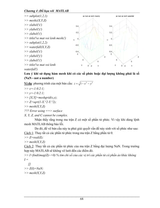 Chương 4 :Ðồ họa với MATLAB
68
>> subplot(1,2,1)
>> meshz(X,Y,Z)
>> xlabel('x')
>> ylabel('y')
>> zlabel('z')
>> title('ve mat voi lenh meshz')
>> subplot(1,2,2)
>> waterfall(X,Y,Z)
>> xlabel('x')
>> ylabel('y')
>> zlabel('z')
>> title('ve mat voi lenh
waterfall')
Lưu ý khi sử dụng hàm mesh khi có các số phức hoặc đại lượng không phải là số
(NaN - not a number)
Ví dụ: phương trình của một bán cầu: 22
1 yxz −−=
>> x=-1:0.2:1;
>> y=-1:0.2:1;
>> [X,Y]=meshgrid(x,y);
>> Z=sqrt(1-X.^2-Y.^2);
>> mesh(X,Y,Z)
??? Error using ==> surface
X, Y, Z, and C cannot be complex.
Nhận thấy rằng trong ma trận Z có một số phần tử phức. Vì vậy khi dùng lệnh
mesh MATLAB thông báo lỗi.
Do đó, để vẽ bán cầu này ta phải giải quyết vấn đề nảy sinh với số phức như sau:
Cách 1: Thay tất cả các phần tử phức trong ma trận Z bằng phần tử 0.
>> Z=real(Z);
>> mesh(X,Y,Z)
Cách 2: Thay tất cả các phần tử phức của ma trận Z bằng đại lượng NaN. Trong trường
hợp này MATLAB sẽ không vẽ lưới đến các điểm đó.
>> I=find(imag(Z)~=0) % tìm chỉ số của các vị trí các phần tử có phần ảo khác không
I =
[]
>> Z(I)=NaN;
>> mesh(X,Y,Z)
-2
0
2
-2
0
2
-0.4
-0.2
0
0.2
0.4
x
ve mat voi lenh meshz
y
z
-2
0
2
-2
0
2
-0.4
-0.2
0
0.2
0.4
x
ve mat voi lenh waterfall
y
z
 