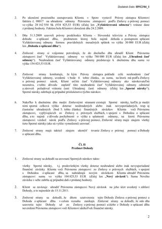 Dodatok číslo: H912/04_1



2.   Po ukončení procesného zastupovania Klienta v Spore vystavil Právny zástupca Klientovi
     faktúru č. 08017 na uhradenie odmeny Právnemu zástupcovi podľa Zmluvy o právnej pomoci
     vo výške 28 162 554 Sk (934 825,53 EUR) (ďalej len „Vyfaktúrovaná odmena“) vrátane dane
     z pridanej hodnoty. Faktúra bola Klientovi doručená dňa 24.2.2009.

3.   Dňa 31.3.2009 uzavreli právny predchodca Klienta - Slovenská televízia a Právny zástupca
     dohodu    o splácaní dlhu,     predmetom ktorej bola najmä dohoda o postupnom splácaní
     Vyfaktúrovanej odmeny formou pravidelných mesačných splátok vo výške 30 000 EUR (ďalej
     len „Dohoda o splácaní dlhu“).

4.   Zmluvné strany si vzájomne potvrdzujú, že do dnešného dňa uhradil Klient Právnemu
     zástupcovi časť Vyfaktúrovanej odmeny vo výške 780 000 EUR (ďalej len „Uhradená časť
     odmeny“). Neuhradená časť Vyfaktúrovanej odmeny predstavuje k dnešnému dňu sumu vo
     výške 154 825,53 EUR.


5.   Zmluvné     strany konštatujú, že kým Právny zástupca pokladá celú neuhradenú časť
     Vyfaktúrovanej odmeny, uvedenú v bode 4. tohto článku, za sumu, na ktorú má podľa Zmluvy
     o právnej pomoci nárok, Klient určitú časť Vyfaktúrovanej odmeny ako nárokovateľnú
     neuznáva, z tohto dôvodu zaplatiť túto neuhradenú časť Vyfaktúrovanej odmeny odmietal
     a zároveň požadoval vrátenie časti Uhradenej časti odmeny (ďalej len „Sporné nároky“);
     Sporné nároky zahrňujú aj prípadné príslušenstvo týchto nárokov.


6.   Nakoľko k dnešnému dňu medzi Zmluvnými stranami existujú Sporné nároky, keďže je medzi
     nimi sporná celková výška doteraz neuhradených alebo inak nevysporiadaných, resp. aj
     čiastočne uhradených (bod 5. tohto článku) finančných záväzkov Klienta voči Právnemu
     zástupcovi, vyplývajúcich zo Zmluvy o právnych službách, v spojení s Dohodou o splácaní
     dlhu, a to najmä z dôvodu pochybností o výške a splatnosti odmeny, na ktorú Právnemu
     zástupcovi vznikol nárok podľa Zmluvy o právnej pomoci, Zmluvné strany majú záujem všetky
     tieto Sporné nároky (ako sú vyššie vymedzené) urovnať.

7.   Zmluvné strany majú taktiež       záujem   ukončiť    trvanie Zmluvy o právnej   pomoci a Dohody
     o splácaní dlhu.


                                               Čl. II
                                           Predmet Dohody


1.   Zmluvné strany sa dohodli na urovnaní Sporných nárokov takto:

     všetky Sporné nároky,        t.j. predovšetkým všetky doteraz neuhradené alebo inak nevysporiadané
     finančné záväzky Klienta voči Právnemu zástupcovi zo Zmluvy o právnych službách, v spojení
     s Dohodou o splácaní dlhu, sa nahrádzajú novým záväzkom Klienta uhradiť Právnemu
     zástupcovi sumu vo výške 104 825,53 EUR (ďalej len „Nový záväzok“). Suma Nového
     záväzku v sebe zahŕňa aj prípadnú daň z pridanej hodnoty.

2.   Klient sa zaväzuje uhradiť Právnemu zástupcovi Nový záväzok na jeho účet uvedený v záhlaví
     Dohody, a to najneskôr do 15.11.2011.

3.   Zmluvné strany sa dohodli, že dňom uzatvorenia tejto Dohody Zmluva o právnej pomoci a
     Dohoda o splácaní dlhu v celom rozsahu zanikajú. Zmluvné strany sa dohodli, že odo dňa
     uzavretia tejto Dohody už zo Zmluvy o právnej pomoci a/alebo z Dohody o splácaní dlhu
     nevzniknú Právnemu zástupcovi voči Klientovi akékoľvek finančné nároky.

                                                                                                     2
 