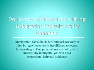 Do Homework First Before Hiring
Immigration Consultants for
Denmark!
Immigration Consultants for Denmark are easy to
hire. But good ones are rather difficult to locate.
Immigrating to Europe is not an easy task, and to
successfully immigrate, you will need
professional help and guidance.
 